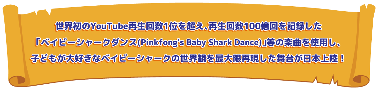 YouTube累積再生回数世界1位、及び世界初再生回数100億回を突破した「ベイビーシャークダンス（Pinkfong’s Baby Shark Dance）」等の楽曲を使用し、世界観を最大限再現した舞台が日本上陸！